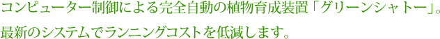 コンピューター制御による完全自動の植物育成装置。最新のシステムでランニングコストを低減します。