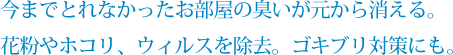 今までとれなかったお部屋の臭いが元から消える。花粉やホコリ、ウィルスを除去。ゴキブリ対策にも。